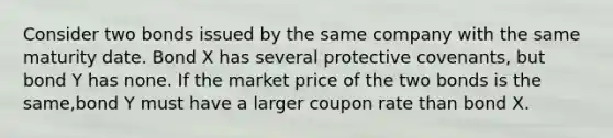 Consider two bonds issued by the same company with the same maturity date. Bond X has several protective covenants, but bond Y has none. If the market price of the two bonds is the same,bond Y must have a larger coupon rate than bond X.