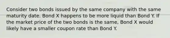 Consider two bonds issued by the same company with the same maturity date. Bond X happens to be more liquid than Bond Y. If the market price of the two bonds is the same, Bond X would likely have a smaller coupon rate than Bond Y.