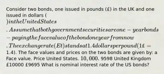 Consider two bonds, one issued in pounds (£) in the UK and one issued in dollars () in the United States. Assume that both government securities are one-year bonds - paying the face value of the bond one year from now. The exchange rate (Et) stands at 1.4 dollars per pound (1£=1.4). The face values and prices on the two bonds are given by: a Face value. Price United States. 10,000. 9598 United Kingdom £10000 £9695 What is nominal interest rate of the US bonds?