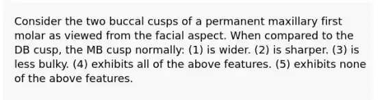 Consider the two buccal cusps of a permanent maxillary first molar as viewed from the facial aspect. When compared to the DB cusp, the MB cusp normally: (1) is wider. (2) is sharper. (3) is less bulky. (4) exhibits all of the above features. (5) exhibits none of the above features.