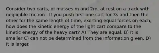 Consider two carts, of masses m and 2m, at rest on a track with negligible friction . If you push first one cart for 3s and then the other for the same length of time, exerting equal forces on each, how does the kinetic energy of the light cart compare to the kinetic energy of the heavy cart? A) They are equal. B) It is smaller C) can not be determined from the information given. D) It is larger.