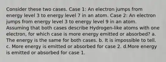 Consider these two cases. Case 1: An electron jumps from energy level 3 to energy level 7 in an atom. Case 2: An electron jumps from energy level 3 to energy level 9 in an atom. Assuming that both cases describe Hydrogen-like atoms with one electron, for which case is more energy emitted or absorbed? a. The energy is the same for both cases. b. It is impossible to tell. c. More energy is emitted or absorbed for case 2. d.More energy is emitted or absorbed for case 1.