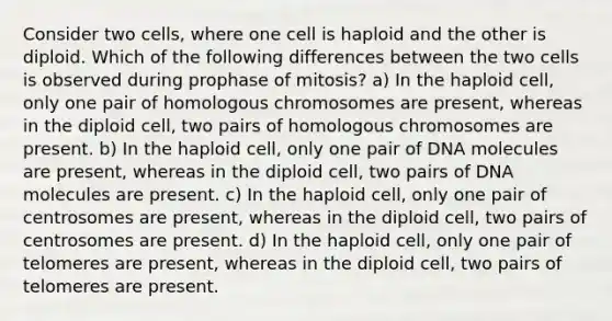 Consider two cells, where one cell is haploid and the other is diploid. Which of the following differences between the two cells is observed during prophase of mitosis? a) In the haploid cell, only one pair of homologous chromosomes are present, whereas in the diploid cell, two pairs of homologous chromosomes are present. b) In the haploid cell, only one pair of DNA molecules are present, whereas in the diploid cell, two pairs of DNA molecules are present. c) In the haploid cell, only one pair of centrosomes are present, whereas in the diploid cell, two pairs of centrosomes are present. d) In the haploid cell, only one pair of telomeres are present, whereas in the diploid cell, two pairs of telomeres are present.