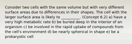 Consider two cells with the same volume but with very different surface areas due to differences in their shapes. The cell with the larger surface area is likely to __________. (Concept 6.2) a) have a very high metabolic rate b) be buried deep in the interior of an organism c) be involved in the rapid uptake of compounds from the cell's environment d) be nearly spherical in shape e) be a prokaryotic cell