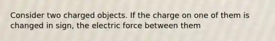 Consider two charged objects. If the charge on one of them is changed in sign, the electric force between them