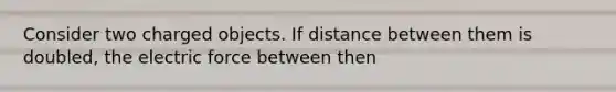 Consider two charged objects. If distance between them is doubled, the electric force between then