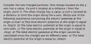 Consider the two charged particles. One charge located on the y axis has a value -2q and is located at a distance r from the origin, point O. The other charge has a value -q and is located at a distance 2r from the origin along the x-axis. Which one of the following statements concerning the electric potential at the origin is true? a) The total electric potential at the origin is equal to -5kq/2r. b) The total electric potential at the origin is equal to zero volts. c) The total electric potential at the origin is equal to -2kq/r. d) The total electric potential at the origin cannot be calculated since the charges are on different axes. e) The total electric potential at the origin is equal to -3kq/2r.