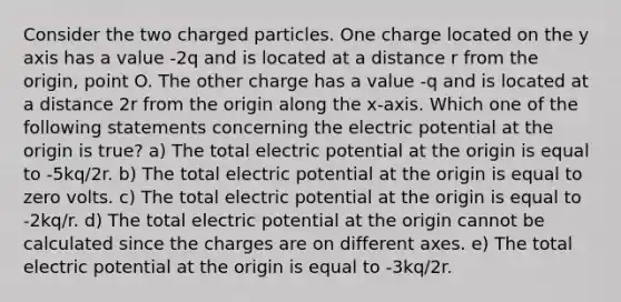 Consider the two charged particles. One charge located on the y axis has a value -2q and is located at a distance r from the origin, point O. The other charge has a value -q and is located at a distance 2r from the origin along the x-axis. Which one of the following statements concerning the electric potential at the origin is true? a) The total electric potential at the origin is equal to -5kq/2r. b) The total electric potential at the origin is equal to zero volts. c) The total electric potential at the origin is equal to -2kq/r. d) The total electric potential at the origin cannot be calculated since the charges are on different axes. e) The total electric potential at the origin is equal to -3kq/2r.