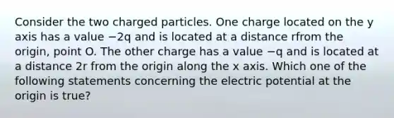 Consider the two charged particles. One charge located on the y axis has a value −2q and is located at a distance rfrom the origin, point O. The other charge has a value −q and is located at a distance 2r from the origin along the x axis. Which one of the following statements concerning the electric potential at the origin is true?