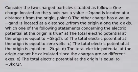 Consider the two charged particles situated as follows: One charge located on the y axis has a value −2qand is located at a distance r from the origin, point O.The other charge has a value −qand is located at a distance 2rfrom the origin along the x axis. Which one of the following statements concerning the electric potential at the origin is true? a) The total electric potential at the origin is equal to −5kq/2r. b) The total electric potential at the origin is equal to zero volts. c) The total electric potential at the origin is equal to −2kq/r. d) The total electric potential at the origin cannot be calculated since the charges are on different axes. e) The total electric potential at the origin is equal to −3kq/2r.