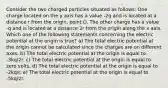 Consider the two charged particles situated as follows: One charge located on the y axis has a value -2q and is located at a distance r from the origin, point O. The other charge has a value -q and is located at a distance 2r from the origin along the x axis. Which one of the following statements concerning the electric potential at the origin is true? a) The total electric potential at the origin cannot be calculated since the charges are on different axes. b) The total electric potential at the origin is equal to -3kq/2r. c) The total electric potential at the origin is equal to zero volts. d) The total electric potential at the origin is equal to -2kq/r. e) The total electric potential at the origin is equal to -5kq/2r.