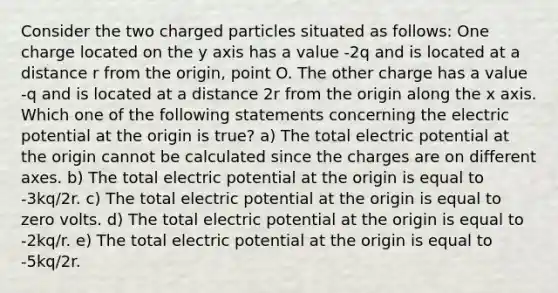 Consider the two charged particles situated as follows: One charge located on the y axis has a value -2q and is located at a distance r from the origin, point O. The other charge has a value -q and is located at a distance 2r from the origin along the x axis. Which one of the following statements concerning the electric potential at the origin is true? a) The total electric potential at the origin cannot be calculated since the charges are on different axes. b) The total electric potential at the origin is equal to -3kq/2r. c) The total electric potential at the origin is equal to zero volts. d) The total electric potential at the origin is equal to -2kq/r. e) The total electric potential at the origin is equal to -5kq/2r.