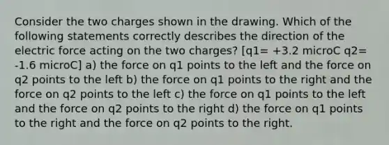 Consider the two charges shown in the drawing. Which of the following statements correctly describes the direction of the electric force acting on the two charges? [q1= +3.2 microC q2= -1.6 microC] a) the force on q1 points to the left and the force on q2 points to the left b) the force on q1 points to the right and the force on q2 points to the left c) the force on q1 points to the left and the force on q2 points to the right d) the force on q1 points to the right and the force on q2 points to the right.