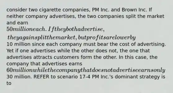 consider two cigarette companies, PM Inc. and Brown Inc. If neither company advertises, the two companies split the market and earn 50 million each. If they both advertise, they again split the market, but profits are lower by10 million since each company must bear the cost of advertising. Yet if one advertises while the other does not, the one that advertises attracts customers form the other. In this case, the company that advertises earns 60 million while the company that does not advertise earns only30 million. REFER to scenario 17-4 PM Inc.'s dominant strategy is to