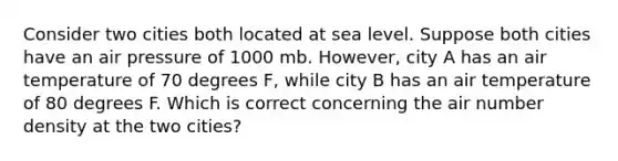 Consider two cities both located at sea level. Suppose both cities have an air pressure of 1000 mb. However, city A has an air temperature of 70 degrees F, while city B has an air temperature of 80 degrees F. Which is correct concerning the air number density at the two cities?