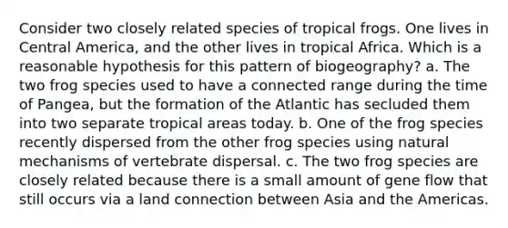 Consider two closely related species of tropical frogs. One lives in Central America, and the other lives in tropical Africa. Which is a reasonable hypothesis for this pattern of biogeography? a. The two frog species used to have a connected range during the time of Pangea, but the formation of the Atlantic has secluded them into two separate tropical areas today. b. One of the frog species recently dispersed from the other frog species using natural mechanisms of vertebrate dispersal. c. The two frog species are closely related because there is a small amount of gene flow that still occurs via a land connection between Asia and the Americas.