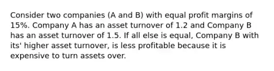 Consider two companies (A and B) with equal profit margins of 15%. Company A has an asset turnover of 1.2 and Company B has an asset turnover of 1.5. If all else is equal, Company B with its' higher asset turnover, is less profitable because it is expensive to turn assets over.