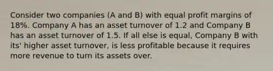 Consider two companies (A and B) with equal profit margins of 18%. Company A has an asset turnover of 1.2 and Company B has an asset turnover of 1.5. If all else is equal, Company B with its' higher asset turnover, is less profitable because it requires more revenue to turn its assets over.