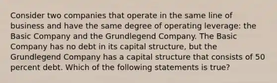 Consider two companies that operate in the same line of business and have the same degree of operating leverage: the Basic Company and the Grundlegend Company. The Basic Company has no debt in its capital structure, but the Grundlegend Company has a capital structure that consists of 50 percent debt. Which of the following statements is true?