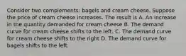 Consider two complements: bagels and cream cheese. Suppose the price of cream cheese increases. The result is A. An increase in the quantity demanded for cream cheese B. The demand curve for cream cheese shifts to the left. C. The demand curve for cream cheese shifts to the right D. The demand curve for bagels shifts to the left.