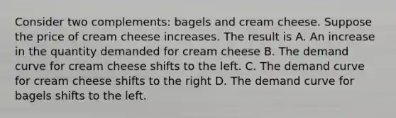 Consider two complements: bagels and cream cheese. Suppose the price of cream cheese increases. The result is A. An increase in the quantity demanded for cream cheese B. The demand curve for cream cheese shifts to the left. C. The demand curve for cream cheese shifts to the right D. The demand curve for bagels shifts to the left.