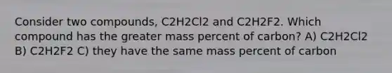 Consider two compounds, C2H2Cl2 and C2H2F2. Which compound has the greater mass percent of carbon? A) C2H2Cl2 B) C2H2F2 C) they have the same mass percent of carbon