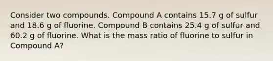 Consider two compounds. Compound A contains 15.7 g of sulfur and 18.6 g of fluorine. Compound B contains 25.4 g of sulfur and 60.2 g of fluorine. What is the mass ratio of fluorine to sulfur in Compound A?