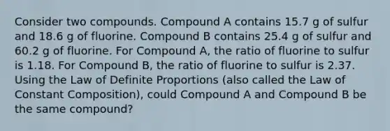 Consider two compounds. Compound A contains 15.7 g of sulfur and 18.6 g of fluorine. Compound B contains 25.4 g of sulfur and 60.2 g of fluorine. For Compound A, the ratio of fluorine to sulfur is 1.18. For Compound B, the ratio of fluorine to sulfur is 2.37. Using the Law of Definite Proportions (also called the Law of Constant Composition), could Compound A and Compound B be the same compound?