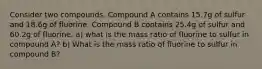 Consider two compounds. Compound A contains 15.7g of sulfur and 18.6g of fluorine. Compound B contains 25.4g of sulfur and 60.2g of fluorine. a) what is the mass ratio of fluorine to sulfur in compound A? b) What is the mass ratio of fluorine to sulfur in compound B?