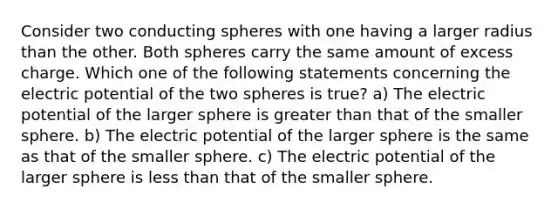 Consider two conducting spheres with one having a larger radius than the other. Both spheres carry the same amount of excess charge. Which one of the following statements concerning the electric potential of the two spheres is true? a) The electric potential of the larger sphere is greater than that of the smaller sphere. b) The electric potential of the larger sphere is the same as that of the smaller sphere. c) The electric potential of the larger sphere is less than that of the smaller sphere.