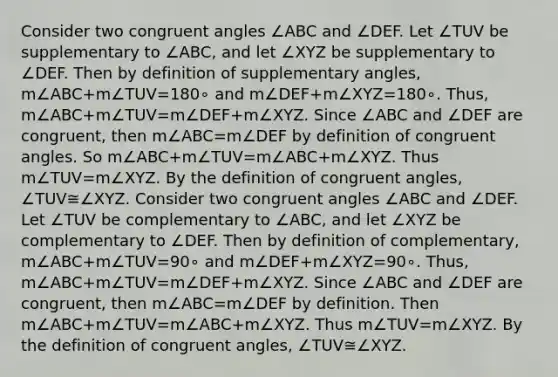 Consider two congruent angles ∠ABC and ∠DEF. Let ∠TUV be supplementary to ∠ABC, and let ∠XYZ be supplementary to ∠DEF. Then by definition of supplementary angles, m∠ABC+m∠TUV=180∘ and m∠DEF+m∠XYZ=180∘. Thus, m∠ABC+m∠TUV=m∠DEF+m∠XYZ. Since ∠ABC and ∠DEF are congruent, then m∠ABC=m∠DEF by definition of congruent angles. So m∠ABC+m∠TUV=m∠ABC+m∠XYZ. Thus m∠TUV=m∠XYZ. By the definition of congruent angles, ∠TUV≅∠XYZ. Consider two congruent angles ∠ABC and ∠DEF. Let ∠TUV be complementary to ∠ABC, and let ∠XYZ be complementary to ∠DEF. Then by definition of complementary, m∠ABC+m∠TUV=90∘ and m∠DEF+m∠XYZ=90∘. Thus, m∠ABC+m∠TUV=m∠DEF+m∠XYZ. Since ∠ABC and ∠DEF are congruent, then m∠ABC=m∠DEF by definition. Then m∠ABC+m∠TUV=m∠ABC+m∠XYZ. Thus m∠TUV=m∠XYZ. By the definition of congruent angles, ∠TUV≅∠XYZ.