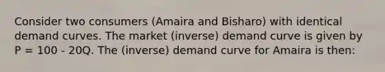 Consider two consumers (Amaira and Bisharo) with identical demand curves. The market (inverse) demand curve is given by P = 100 - 20Q. The (inverse) demand curve for Amaira is then: