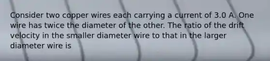 Consider two copper wires each carrying a current of 3.0 A. One wire has twice the diameter of the other. The ratio of the drift velocity in the smaller diameter wire to that in the larger diameter wire is