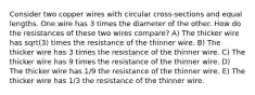 Consider two copper wires with circular cross-sections and equal lengths. One wire has 3 times the diameter of the other. How do the resistances of these two wires compare? A) The thicker wire has sqrt(3) times the resistance of the thinner wire. B) The thicker wire has 3 times the resistance of the thinner wire. C) The thicker wire has 9 times the resistance of the thinner wire. D) The thicker wire has 1/9 the resistance of the thinner wire. E) The thicker wire has 1/3 the resistance of the thinner wire.