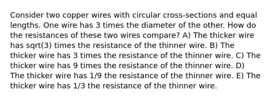 Consider two copper wires with circular cross-sections and equal lengths. One wire has 3 times the diameter of the other. How do the resistances of these two wires compare? A) The thicker wire has sqrt(3) times the resistance of the thinner wire. B) The thicker wire has 3 times the resistance of the thinner wire. C) The thicker wire has 9 times the resistance of the thinner wire. D) The thicker wire has 1/9 the resistance of the thinner wire. E) The thicker wire has 1/3 the resistance of the thinner wire.