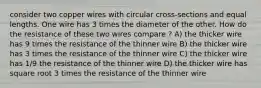 consider two copper wires with circular cross-sections and equal lengths. One wire has 3 times the diameter of the other. How do the resistance of these two wires compare ? A) the thicker wire has 9 times the resistance of the thinner wire B) the thicker wire has 3 times the resistance of the thinner wire C) the thicker wire has 1/9 the resistance of the thinner wire D) the thicker wire has square root 3 times the resistance of the thinner wire