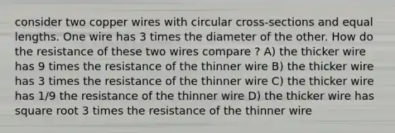 consider two copper wires with circular cross-sections and equal lengths. One wire has 3 times the diameter of the other. How do the resistance of these two wires compare ? A) the thicker wire has 9 times the resistance of the thinner wire B) the thicker wire has 3 times the resistance of the thinner wire C) the thicker wire has 1/9 the resistance of the thinner wire D) the thicker wire has square root 3 times the resistance of the thinner wire