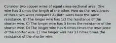 Consider two copper wires of equal cross-sectional area. One wire has 3 times the length of the other. How do the resistances of these two wires compare? A) Both wires have the same resistance. B) The longer wire has 1/3 the resistance of the shorter wire. C) The longer wire has 3 times the resistance of the shorter wire. D) The longer wire has 9 times times the resistance of the shorter wire. E) The longer wire has 27 times times the resistance of the shorter wire.