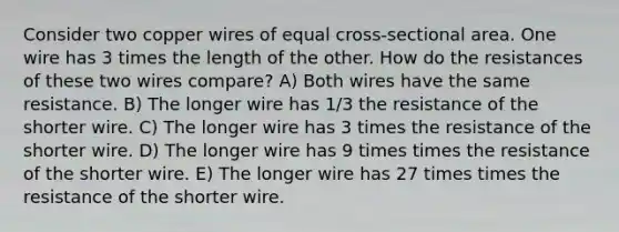 Consider two copper wires of equal cross-sectional area. One wire has 3 times the length of the other. How do the resistances of these two wires compare? A) Both wires have the same resistance. B) The longer wire has 1/3 the resistance of the shorter wire. C) The longer wire has 3 times the resistance of the shorter wire. D) The longer wire has 9 times times the resistance of the shorter wire. E) The longer wire has 27 times times the resistance of the shorter wire.