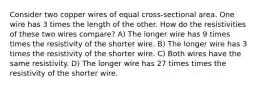 Consider two copper wires of equal cross-sectional area. One wire has 3 times the length of the other. How do the resistivities of these two wires compare? A) The longer wire has 9 times times the resistivity of the shorter wire. B) The longer wire has 3 times the resistivity of the shorter wire. C) Both wires have the same resistivity. D) The longer wire has 27 times times the resistivity of the shorter wire.