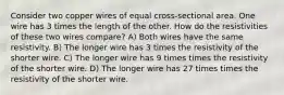 Consider two copper wires of equal cross-sectional area. One wire has 3 times the length of the other. How do the resistivities of these two wires compare? A) Both wires have the same resistivity. B) The longer wire has 3 times the resistivity of the shorter wire. C) The longer wire has 9 times times the resistivity of the shorter wire. D) The longer wire has 27 times times the resistivity of the shorter wire.