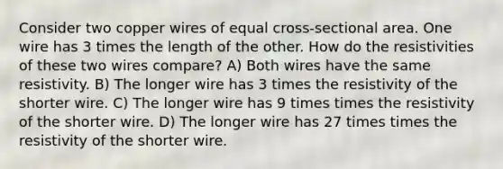 Consider two copper wires of equal cross-sectional area. One wire has 3 times the length of the other. How do the resistivities of these two wires compare? A) Both wires have the same resistivity. B) The longer wire has 3 times the resistivity of the shorter wire. C) The longer wire has 9 times times the resistivity of the shorter wire. D) The longer wire has 27 times times the resistivity of the shorter wire.