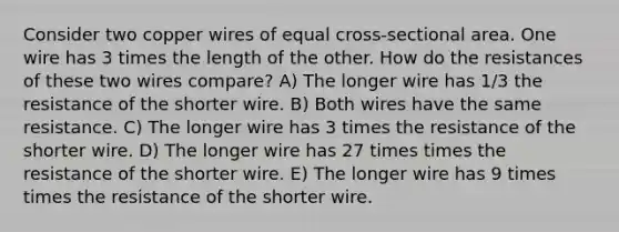 Consider two copper wires of equal cross-sectional area. One wire has 3 times the length of the other. How do the resistances of these two wires compare? A) The longer wire has 1/3 the resistance of the shorter wire. B) Both wires have the same resistance. C) The longer wire has 3 times the resistance of the shorter wire. D) The longer wire has 27 times times the resistance of the shorter wire. E) The longer wire has 9 times times the resistance of the shorter wire.