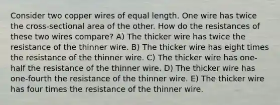 Consider two copper wires of equal length. One wire has twice the cross-sectional area of the other. How do the resistances of these two wires compare? A) The thicker wire has twice the resistance of the thinner wire. B) The thicker wire has eight times the resistance of the thinner wire. C) The thicker wire has one-half the resistance of the thinner wire. D) The thicker wire has one-fourth the resistance of the thinner wire. E) The thicker wire has four times the resistance of the thinner wire.