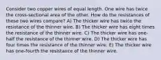 Consider two copper wires of equal length. One wire has twice the cross-sectional area of the other. How do the resistances of these two wires compare? A) The thicker wire has twice the resistance of the thinner wire. B) The thicker wire has eight times the resistance of the thinner wire. C) The thicker wire has one-half the resistance of the thinner wire. D) The thicker wire has four times the resistance of the thinner wire. E) The thicker wire has one-fourth the resistance of the thinner wire.