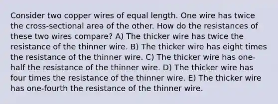 Consider two copper wires of equal length. One wire has twice the cross-sectional area of the other. How do the resistances of these two wires compare? A) The thicker wire has twice the resistance of the thinner wire. B) The thicker wire has eight times the resistance of the thinner wire. C) The thicker wire has one-half the resistance of the thinner wire. D) The thicker wire has four times the resistance of the thinner wire. E) The thicker wire has one-fourth the resistance of the thinner wire.