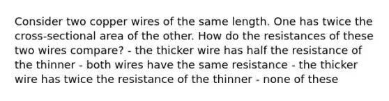 Consider two copper wires of the same length. One has twice the cross-sectional area of the other. How do the resistances of these two wires compare? - the thicker wire has half the resistance of the thinner - both wires have the same resistance - the thicker wire has twice the resistance of the thinner - none of these