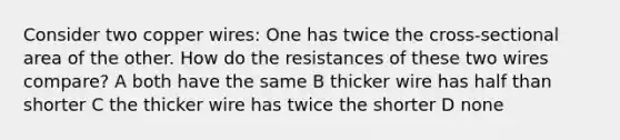 Consider two copper wires: One has twice the cross-sectional area of the other. How do the resistances of these two wires compare? A both have the same B thicker wire has half than shorter C the thicker wire has twice the shorter D none