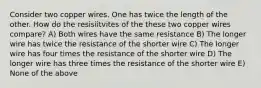 Consider two copper wires. One has twice the length of the other. How do the resisiitvites of the these two copper wires compare? A) Both wires have the same resistance B) The longer wire has twice the resistance of the shorter wire C) The longer wire has four times the resistance of the shorter wire D) The longer wire has three times the resistance of the shorter wire E) None of the above