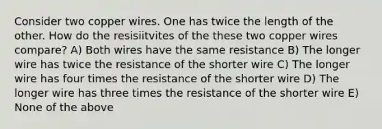 Consider two copper wires. One has twice the length of the other. How do the resisiitvites of the these two copper wires compare? A) Both wires have the same resistance B) The longer wire has twice the resistance of the shorter wire C) The longer wire has four times the resistance of the shorter wire D) The longer wire has three times the resistance of the shorter wire E) None of the above